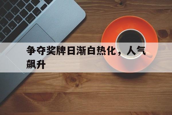 关于争夺奖牌日渐白热化,人气飙升的信息 关于争夺奖牌日渐白热化,人气飙升的信息