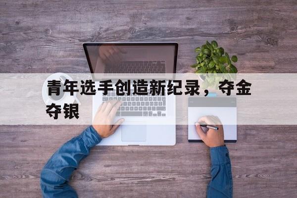 青年选手创造新纪录,夺金夺银 青年选手创造新纪录,夺金夺银