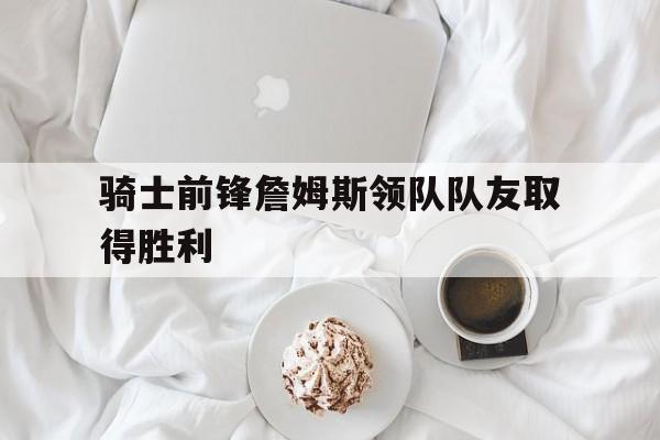 骑士前锋詹姆斯领队队友取得胜利 骑士前锋詹姆斯领队队友取得胜利