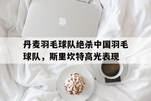 丹麦羽毛球队绝杀中国羽毛球队,斯里坎特高光表现的简单介绍 丹麦羽毛球队绝杀中国羽毛球队,斯里坎特高光表现的简单介绍