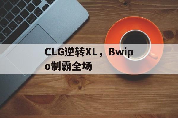 CLG逆转XL,Bwipo制霸全场的简单介绍 CLG逆转XL,Bwipo制霸全场的简单介绍